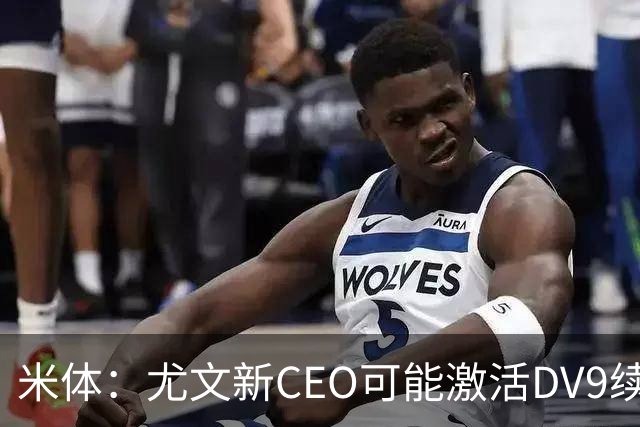 米体：尤文新CEO可能激活DV9续约谈判，球员年薪要价800万欧